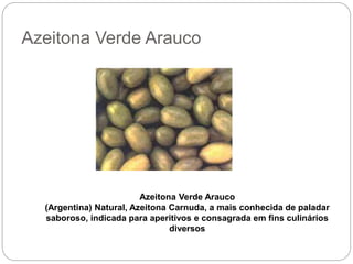 Azeitona Verde Arauco
Azeitona Verde Arauco
(Argentina) Natural, Azeitona Carnuda, a mais conhecida de paladar
saboroso, indicada para aperitivos e consagrada em fins culinários
diversos
 