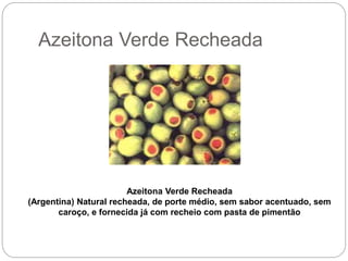 Azeitona Verde Recheada
Azeitona Verde Recheada
(Argentina) Natural recheada, de porte médio, sem sabor acentuado, sem
caroço, e fornecida já com recheio com pasta de pimentão
 