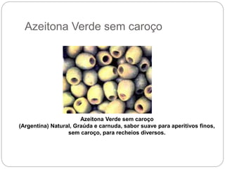 Azeitona Verde sem caroço
Azeitona Verde sem caroço
(Argentina) Natural, Graúda e carnuda, sabor suave para aperitivos finos,
sem caroço, para recheios diversos.
 