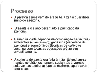 Processo
 A palavra azeite vem do árabe Az + zait e quer dizer
sumo de azeitona.
 O azeite é o sumo decantado e purificado da
azeitona.
 A sua qualidade depende da combinação de factores
ambientais (clima e solo), genéticos (variedade da
azeitona) e agronómicos (técnicas de cultivo) e
continua com todas as operações até ao seu
envasilhamento.
 A colheita do azeite era feita à mão. Estendiam-se
mantas no chão, os homens subiam às árvores e
soltavam as azeitonas que as mulheres apanhavam
para cestos.
 