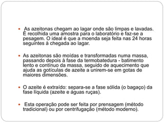  As azeitonas chegam ao lagar onde são limpas e lavadas.
É recolhida uma amostra para o laboratório e faz-se a
pesagem. O ideal é que a moenda seja feita nas 24 horas
seguintes à chegada ao lagar.
 As azeitonas são moídas e transformadas numa massa,
passando depois à fase da termobatedura - batimento
lento e contínuo da massa, seguido de aquecimento que
ajuda as gotículas de azeite a unirem-se em gotas de
maiores dimensões.
 O azeite é extraído: separa-se a fase sólida (o bagaço) da
fase líquida (azeite e águas ruças).
 Esta operação pode ser feita por prensagem (método
tradicional) ou por centrifugação (método moderno).
 