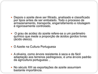  Depois o azeite deve ser filtrado, analisado e classificado
por tipos antes de ser embalado. Todo o processo de
armazenamento, transporte, engarrafamento e rotulagem
é rigorosamente controlado.
 O grau de acidez do azeite refere-se a um parâmetro
químico que mede a proporção de ácidos gordos livres
(ácido oleico).
 O Azeite na Cultura Portuguesa
 A oliveira, como árvore resistente à seca e de fácil
adaptação aos terrenos pedregosos, é uma árvore padrão
da agricultura portuguesa. ,
 No século XIII as exportações de azeite assumiam
bastante importância.
 