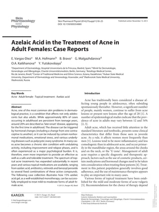 E-Mail karger@karger.com
Skin Pharmacol Physiol 2014;27(suppl 1):18–25
DOI: 10.1159/000354889
Azelaic Acid in the Treatment of Acne in
Adult Females: Case Reports
E. Vargas-Dieza
M.A. Hofmannb
B. Bravoc
G. Malgazhdarovad
O.A. Katkhanovae
Y. Yutskovskayaf
aDepartment of Dermatology, Hospital Universitario de la Princesa, Madrid, Spain; bKlinik für Dermatologie,
Venerologie und Allergologie, Charité-Universitätsmedizin, Berlin, Germany; cBotafogo Medical Center,
Rio de Janeiro, Brazil; dCenter of Traditional Medicine and Ethno Science, Astana, Kazakhstan; eKuban State Medical
University, Department of Dermatology and Venereology, Krasnodar, and fVladivostok State Medical University,
Vladivostok, Russia
Introduction
Acne has traditionally been considered a disease af-
fecting young people in adolescence, often subsiding
spontaneously thereafter. However, a significant number
of people, mainly women, continue to suffer from acne
lesions or present new lesions after the age of 20 [1]. A
number of epidemiological studies indicate that the prev-
alence of acne in adults may vary between 12 and 54%
[2, 3].
Adult acne, which has received little attention in the
standard literature and textbooks, presents some clinical
characteristics that differ from those seen in juvenile
acne. As a rule, it affects women more frequently than
men [1]. Lesions tend to be more inflammatory and less
comedogenic than in adolescent acne, and occur primar-
ily in the mandibular region, the areas around the cheeks
and on the neck, or the ‘U-zone’. Management of adult
acne requires a specific diagnostic and therapeutic ap-
proach; factors such as the use of cosmetic products, cer-
tain medications and hormonal changes need to be taken
intoconsiderationwhentreatingthesepatients[4].Treat-
ment in this patient population generally involves good
adherence, and the use of maintenance therapies appears
to play an important role in many cases.
Various forms of topical treatment have been estab-
lished for the mild and moderate forms of acne vulgaris
[5]. Recommendations for the choice of therapy depend
Key Words
Acne · Adult female · Topical treatment · Azelaic acid
Abstract
Acne, one of the most common skin problems in dermato-
logical practice, is a condition that affects not only adoles-
cents but also adults. While approximately 80% of cases
occurring in adulthood are persistent from teenage years,
around 20% are described as ‘late-onset’ disease, appearing
for the first time in adulthood. The disease can be triggered
by hormonal changes (including a change from one contra-
ceptive to another), or it can be induced by certain nonhor-
monal medications, emotional stress, and various underly-
ing diseases such as polycystic ovary syndrome. In many cas-
es acne becomes a chronic skin condition with undulating
activity, including improvement and relapse phases, and is
often experienced as a major psychological burden. It is,
therefore, even more important to provide an effective as
well as a safe and tolerable treatment. The spectrum of top-
ical acne treatments has expanded substantially in recent
years and various topical medications are available, ranging
from azelaic acid, antibiotics, retinoids and benzoyl peroxide
to several fixed combinations of these active compounds.
The following case collection illustrates how 15% azelaic
acid gel, as a well-established monotherapy, can be success-
fully employed to treat mild-to-moderate forms of adult fe-
male acne. © 2013 S. Karger AG, Basel
Published online: November 13, 2013
Maja Hofmann
Leiterin Ästhetische Medizin und Lasermedizin
Klinik für Dermatologie, Venerologie und Allergologie, Charité-Universitätsmedizin
Charitéplatz 1, DE–10117 Berlin (Germany)
E-Mail maja.hofmann @ charite.de
© 2013 S. Karger AG, Basel
1660–5527/14/0277–0018$39.50/0
www.karger.com/spp
Downloadedby:
UniversitaetsbibliothekErlangen-Nuernberg
131.188.31.165-3/20/20147:24:23AM
 