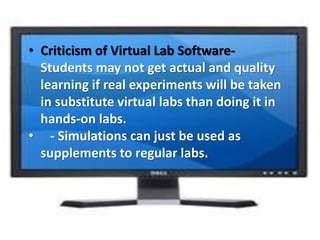 • Criticism of Virtual Lab Software-
Students may not get actual and quality
learning if real experiments will be taken
in substitute virtual labs than doing it in
hands-on labs.
• - Simulations can just be used as
supplements to regular labs.
 