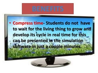 • Compress time- Students do not have
to wait for the living thing to grow and
develop its cycle in real time for this
can be presented in the simulation
software in just a couple minutes.
 