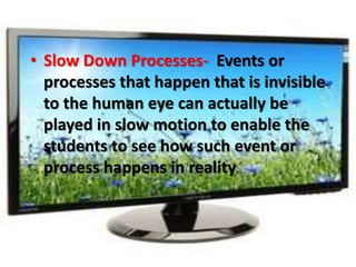 • Slow Down Processes- Events or
processes that happen that is invisible
to the human eye can actually be
played in slow motion to enable the
students to see how such event or
process happens in reality.
 