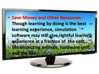 • Save Money and Other Resources-
Though learning by doing is the best
learning experience, simulation
software may still give rightful learning
experience at a fraction of the cost,
like dissecting animals, hardware unit,
and the like.
 