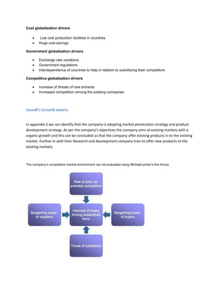 Cost globalization drivers

        Low cost production facilities in countries
        Huge cost savings

Government globalization drivers

        Exchange rate variations
        Government regulations
        Interdependence of countries to help in relation to subsidizing their competitors

Competitive globalization drivers

        Increase of threats of new entrants
        Increased competition among the existing companies



Ansoff’s Growth matrix


In appendix 2 we can identify that the company is adopting market penetration strategy and product
development strategy. As per the company’s objectives the company aims at existing markets with a
organic growth and this can be concluded as that the company offer existing products in to the existing
market. Further in with their Research and development company tries to offer new products to the
existing markets.



The company’s competitive market environment can be evaluated using Michael porter’s five forces
 