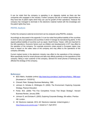 It can be noted that the company is operating in an oligopoly market as there are few
companies who engaged in this industry. Further company has lots of market opportunities as
they have lots of patent rights which they can use for growth of their operations. However the
company has managed to dominate in the electronic material market with the knowledge and
the patent rights they have.

PESTEL Analysis


Further the company’s external environment can be analyzed using PESTEL analysis,

Accordingly as discussed in the appendix 3 it can be noted that political stability of the countries
in which it carry out operations and countries in which it manage its manufacturing plants. In this
aspect political stability of countries such as Japan, South Korea, Taiwan, USA are important to
the AZs operations. Economic factors such as inflation and developments in ICT may affect to
the operation of the company. For example economic crises prevail in European region may
have a impact on the sales value of the company and may affect to the operations of the
company ultimately.

Current market trends in the electronic industry may affect to the operations of the company.
More specifically trend for smart phones and tabs may affects positively on the operations of the
company. Being a main customer of the company, demand for smart phones of Samsung has
affected the strategy of the company.




Reference
      BCG Matrix, Available (online) http://www.bcg.com/about_bcg/history/history_1968.aspx
       [Accessed on: 15/3/2012]
      Chisnall, Peter: Strategic Business Marketing, 1995
      Johnson G, Scholes K, Whittington R. (2005): The Environment: Exploring Corporate
       Strategy, Pearson Education
      Porter, M.E. (2008) "The Five Competitive Forces That Shape Strategy", Harvard
       Business Review, January 2008,
      Johnson G. and Scholes K. (2003), Exploring Corporate Strategy, 6th edition, Prentice
       Hill: London.
      AZ Electronic materials 2012, AZ Electronic materials United kingdom,<
       http://www.az-em.com/en.aspx > viewed on 7, April 2012
 