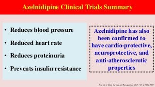 Azelnidipine Clinical Trials Summary
• Reduces blood pressure
• Reduced heart rate
• Reduces proteinuria
• Prevents insulin resistance
Azelnidipine has also
been confirmed to
have cardio-protective,
neuroprotective, and
anti-atherosclerotic
properties
Journal of Drug Delivery & Therapeutics. 2019; 9(3-s):1002-1005
 