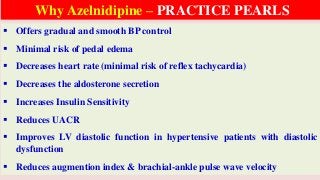  Offers gradual and smooth BP control
 Minimal risk of pedal edema
 Decreases heart rate (minimal risk of reflex tachycardia)
 Decreases the aldosterone secretion
 Increases Insulin Sensitivity
 Reduces UACR
 Improves LV diastolic function in hypertensive patients with diastolic
dysfunction
 Reduces augmention index & brachial-ankle pulse wave velocity
Why Azelnidipine – PRACTICE PEARLS
 