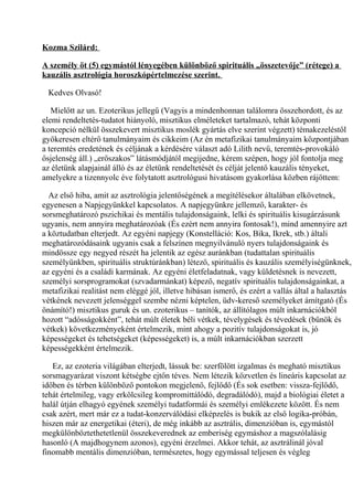 Kozma Szilárd:
A személy öt (5) egymástól lényegében különböző spirituális „összetevője” (rétege) a
kauzális asztrológia horoszkópértelmezése szerint.
Kedves Olvasó!
Mielőtt az un. Ezoterikus jellegű (Vagyis a mindenhonnan találomra összehordott, és az
elemi rendeltetés-tudatot hiányoló, misztikus elméleteket tartalmazó, tehát központi
koncepció nélkül összekevert misztikus moslék gyártás elve szerint végzett) témakezeléstől
gyökeresen eltérő tanulmányaim és cikkeim (Az én metafizikai tanulmányaim központjában
a teremtés eredetének és céljának a kérdésére választ adó Lilith nevű, teremtés-provokáló
ősjelenség áll.) „erőszakos” látásmódjától megijedne, kérem szépen, hogy jól fontolja meg
az életünk alapjainál álló és az életünk rendeltetését és célját jelentő kauzális tényeket,
amelyekre a tizennyolc éve folytatott asztrológusi hivatásom gyakorlása közben rájöttem:
Az első hiba, amit az asztrológia jelentőségének a megítélésekor általában elkövetnek,
egyenesen a Napjegyünkkel kapcsolatos. A napjegyünkre jellemző, karakter- és
sorsmeghatározó pszichikai és mentális tulajdonságaink, lelki és spirituális kisugárzásunk
ugyanis, nem annyira meghatározóak (És ezért nem annyira fontosak!), mind amennyire azt
a köztudatban elterjedt. Az egyéni napjegy (Konstelláció: Kos, Bika, Ikrek, stb.) általi
meghatározódásaink ugyanis csak a felszínen megnyilvánuló nyers tulajdonságaink és
mindössze egy negyed részét ha jelentik az egész auránkban (tudattalan spirituális
személyünkben, spirituális struktúránkban) létező, spirituális és kauzális személyiségünknek,
az egyéni és a családi karmának. Az egyéni életfeladatnak, vagy küldetésnek is nevezett,
személyi sorsprogramokat (szvadarmánkat) képező, negatív spirituális tulajdonságainkat, a
metafizikai realitást nem eléggé jól, illetve hibásan ismerő, és ezért a vallás által a halasztás
vétkének nevezett jelenséggel szembe nézni képtelen, üdv-kereső személyeket ámítgató (És
önámító!) misztikus guruk és un. ezoterikus – tanítók, az állítólagos múlt inkarnációkból
hozott “adósságokként”, tehát múlt életek béli vétkek, tévelygések és tévedések (bűnök és
vétkek) következményeként értelmezik, mint ahogy a pozitív tulajdonságokat is, jó
képességeket és tehetségeket (képességeket) is, a múlt inkarnációkban szerzett
képességekként értelmezik.
Ez, az ezoteria világában elterjedt, lássuk be: szerfölött izgalmas és megható misztikus
sorsmagyarázat viszont kétségbe ejtőn téves. Nem létezik közvetlen és lineáris kapcsolat az
időben és térben különböző pontokon megjelenő, fejlődő (És sok esetben: vissza-fejlődő,
tehát értelmileg, vagy erkölcsileg kompromittálódó, degradálódó), majd a biológiai életet a
halál útján elhagyó egyének személyi tudatformái és személyi emlékezete között. És nem
csak azért, mert már ez a tudat-konzerválódási elképzelés is bukik az első logika-próbán,
hiszen már az energetikai (éteri), de még inkább az asztrális, dimenzióban is, egymástól
megkülönböztethetetlenül összekeverednek az emberiség egymáshoz a magszólalásig
hasonló (A majdhogynem azonos), egyéni érzelmei. Akkor tehát, az asztrálinál jóval
finomabb mentális dimenzióban, természetes, hogy egymással teljesen és végleg
 