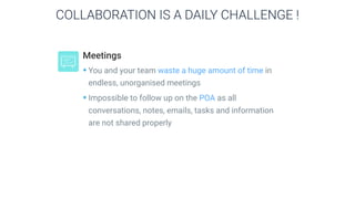 Meetings
•You and your team waste a huge amount of time in
endless, unorganised meetings
•Impossible to follow up on the POA as all
conversations, notes, emails, tasks and information
are not shared properly
COLLABORATION IS A DAILY CHALLENGE !
 