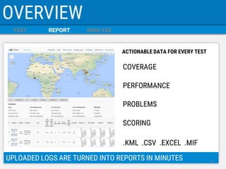 TEST 
REPORT 
ANALYZE 
OVERVIEW 
UPLOADED LOGS ARE TURNED INTO REPORTS IN MINUTES 
COVERAGE 
PERFORMANCE 
PROBLEMS 
SCORING 
.KML .CSV .EXCEL .MIF 
ACTIONABLE DATA FOR EVERY TEST 
8  