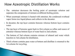 How Azeotropic Distillation Works
 The entrainer decreases the boiling point of azeotropic solution and
separates the components of mixture at different boiling points.
 When azeotropic mixture is heated with entrainer, the condensed overhead
vapor forms two liquid phases and collects in the decanter.
 In decanter, the top layer contains benzene whereas bottom layer contains
water.
 The top layer of benzene again back to first column as reflux and source of
entrainer whereas bottom layer of water back to 2nd column.
 The bottom of 2nd column contains mixture of ethanol and water which
transfers to 3rd column for distillation.
 Third column contains pure water at bottom and distillate is returned to the
1st column for recycling.
 
