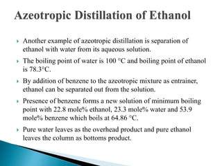 Azeotropic Distillation of Ethanol
 Another example of azeotropic distillation is separation of
ethanol with water from its aqueous solution.
 The boiling point of water is 100 °C and boiling point of ethanol
is 78.3°C.
 By addition of benzene to the azeotropic mixture as entrainer,
ethanol can be separated out from the solution.
 Presence of benzene forms a new solution of minimum boiling
point with 22.8 mole% ethanol, 23.3 mole% water and 53.9
mole% benzene which boils at 64.86 °C.
 Pure water leaves as the overhead product and pure ethanol
leaves the column as bottoms product.
 