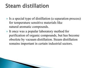 Steam distillation
 Is a special type of distillation (a separation process)
for temperature sensitive materials like
natural aromatic compounds.
 It once was a popular laboratory method for
purification of organic compounds, but has become
obsolete by vacuum distillation. Steam distillation
remains important in certain industrial sectors.
 