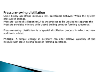 Pressure-swing distillation
Some binary azeotrope mixtures loss azeotropic behavior When the system
pressure is change.
Pressure-swing distillation (PSD) is the process to be utilized to separate the
Pressure sensitive mixture with closed boiling point or forming azeotrope.
Pressure-swing distillation is a special distillation process in which no new
additive is added.
Principle: A simple change in pressure can alter relative volatility of the
mixture with close boiling point or forming azeotrope.
 