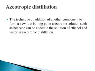 Azeotropic distillation
 The technique of addition of another component to
form a new low boiling point azeotropic solution such
as benzene can be added to the solution of ethanol and
water in azeotropic distillation.
 