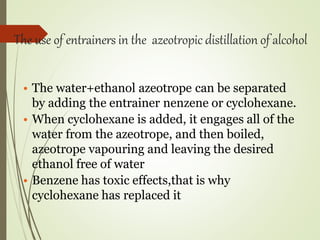 The use of entrainers in the azeotropic distillation of alcohol
• The water+ethanol azeotrope can be separated
by adding the entrainer nenzene or cyclohexane.
• When cyclohexane is added, it engages all of the
water from the azeotrope, and then boiled,
azeotrope vapouring and leaving the desired
ethanol free of water
• Benzene has toxic effects,that is why
cyclohexane has replaced it
 