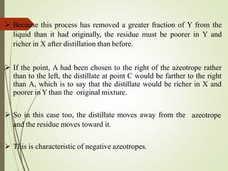 Because this process has removed a greater fraction of Y from the
liquid than it had originally, the residue must be poorer in Y and
richer in X after distillation than before.
 If the point, A had been chosen to the right of the azeotrope rather
than to the left, the distillate at point C would be farther to the right
than A, which is to say that the distillate would be richer in X and
poorer in Y than the original mixture.
 So in this case too, the distillate moves away from the
and the residue moves toward it.
azeotrope
 This is characteristic of negative azeotropes.
 