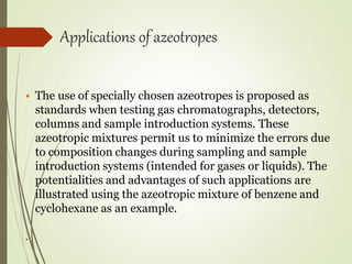 Applications of azeotropes
• The use of specially chosen azeotropes is proposed as
standards when testing gas chromatographs, detectors,
columns and sample introduction systems. These
azeotropic mixtures permit us to minimize the errors due
to composition changes during sampling and sample
introduction systems (intended for gases or liquids). The
potentialities and advantages of such applications are
illustrated using the azeotropic mixture of benzene and
cyclohexane as an example.
.
 