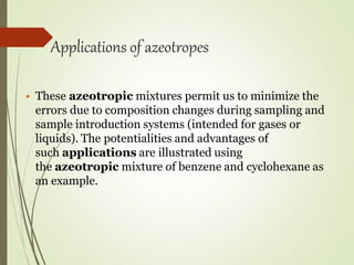 Applications of azeotropes
• These azeotropic mixtures permit us to minimize the
errors due to composition changes during sampling and
sample introduction systems (intended for gases or
liquids). The potentialities and advantages of
such applications are illustrated using
the azeotropic mixture of benzene and cyclohexane as
an example.
 