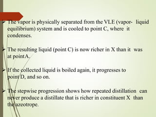  The vapor is physically separated from the VLE (vapor- liquid
equilibrium) system and is cooled to point C, where it
condenses.
 The resulting liquid (point C) is now richer in X than it was
at pointA.
 If the collected liquid is boiled again, it progresses to
point D, and so on.
 The stepwise progression shows how repeated distillation can
never produce a distillate that is richer in constituent X than
the azeotrope.
 