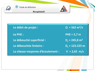Récapitulatif
Etude de définition
Le débit de projet : Q = 562 m3/s
Le PHE : PHE = 2,7 m
Le débouché superficiel : Ds = 245,8 m2
Le débouchée linéaire : DL = 123.225 m
La vitesse moyenne d’écoulement : V = 2,65 m/s
 