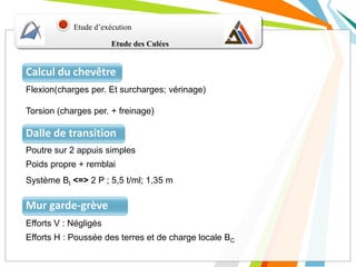 Etude d’exécution
Calcul du chevêtre
Etude des Culées
Flexion(charges per. Et surcharges; vérinage)
Torsion (charges per. + freinage)
Dalle de transition
Poutre sur 2 appuis simples
Poids propre + remblai
Système Bt <=> 2 P ; 5,5 t/ml; 1,35 m
Mur garde-grève
Efforts V : Négligés
Efforts H : Poussée des terres et de charge locale BC
 