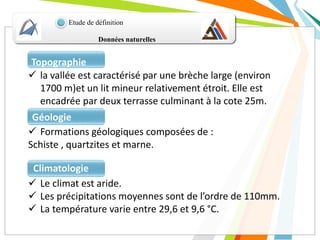 Données naturelles
Etude de définition
 la vallée est caractérisé par une brèche large (environ
1700 m)et un lit mineur relativement étroit. Elle est
encadrée par deux terrasse culminant à la cote 25m.
Topographie
 Formations géologiques composées de :
Schiste , quartzites et marne.
Géologie
 Le climat est aride.
 Les précipitations moyennes sont de l’ordre de 110mm.
 La température varie entre 29,6 et 9,6 °C.
Climatologie
 
