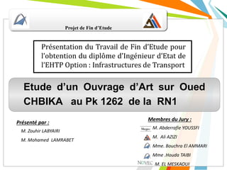 Projet de Fin d’Etude
Présentation du Travail de Fin d’Etude pour
l’obtention du diplôme d’Ingénieur d’Etat de
l’EHTP Option : Infrastructures de Transport
Etude d’un Ouvrage d’Art sur Oued
CHBIKA au Pk 1262 de la RN1
Membres du Jury :
M. Abderrafie YOUSSFI
M. Ali AZIZI
Mme. Bouchra El AMMARI
Mme .Houda TAIBI
M. EL MESKAOUI
Présenté par :
M. Zouhir LABYAIRI
M. Mohamed LAMRABET
 