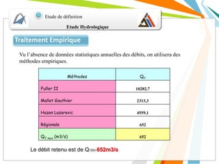 Etude Hydrologique
Etude de définition
Traitement Empirique
Méthodes QT
Fuller II 10282,7
Mallet Gauthier 2313,3
Hazan Lazarevic 4559,1
Régionale 652
QT max (m3/s) 652
Le débit retenu est de Q100=652m3/s
Vu l’absence de données statistiques annuelles des débits, on utilisera des
méthodes empiriques.
 