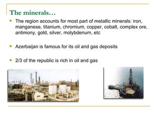 The minerals…   The region accounts for most part of metallic minerals: iron, manganese, titanium, chromium, copper, cobalt, complex ore, antimony, gold, silver, molybdenum, etc  Azerbaijan is famous for its oil and gas deposits  2/3 of the republic is rich in oil and gas  