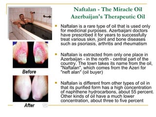 Naftalan is a rare type of oil that is used only for medicinal purposes. Azerbaijani doctors have prescribed it for years to successfully treat various skin, joint and bone diseases such as psoriasis, arthritis and rheumatism Naftalan is extracted from only one place in Azerbaijan - in the north - central part of the country. The town takes its name from the oil, "Naftalan", which comes from the Azeri for "neft alan" (oil buyer) Naftalan is different from other types of oil in that its purified form has a high concentration of naphthene hydrocarbons, about 55 percent. Other kinds of oil have a much lower concentration, about three to five percent  Naftalan - The Miracle Oil Azerbaijan's Therapeutic Oil 