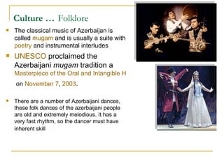 Culture …   Folklore The classical music of Azerbaijan is called  mugam  and is usually a suite with  poetry  and instrumental interludes UNESCO  proclaimed the Azerbaijani  mugam  tradition a  Masterpiece of the Oral and Intangible Heritage of Humanity  on  November 7 ,  2003 .   There are a number of Azerbaijani dances, these folk dances of the azerbaijani people are old and extremely melodious. It has a very fast rhythm, so the dancer must have inherent skill   