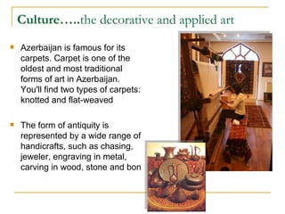 Culture….. the decorative and applied art Azerbaijan is famous for its carpets. Carpet is one of the oldest and most traditional forms of art in Azerbaijan. You'll find two types of carpets: knotted and flat-weaved The form of antiquity is represented by a wide range of handicrafts, such as chasing, jeweler, engraving in metal, carving in wood, stone and bon  