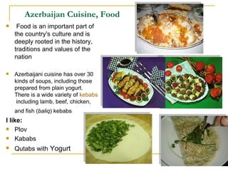 Azerbaijan Cuisine, Food Food is an important part of the country's culture and is deeply rooted in the history, traditions and values of the nation Azerbaijani cuisine has over 30 kinds of soups, including those prepared from plain yogurt. There is a wide variety of  kebabs   including lamb, beef, chicken, and fish ( baliq ) kebabs   I like: Plov Kababs Qutabs with  Yogurt 