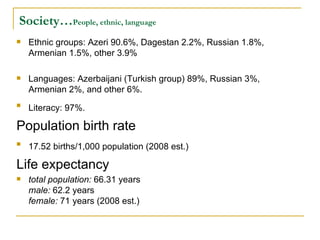 Society… People, ethnic, language Ethnic groups: Azeri 90.6%, Dagestan 2.2%, Russian 1.8%, Armenian 1.5%, other 3.9%  Languages: Azerbaijani (Turkish group) 89%, Russian 3%, Armenian 2%, and other 6%. Literacy: 97%.   Population birth rate 17.52 births/1,000 population (2008 est.)   Life expectancy  total population:  66.31 years  male:  62.2 years  female:  71 years (2008 est.)  
