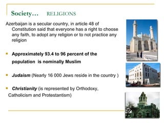 Society…   RELIGIONS   Azerbaijan is a secular country, in article 48 of Constitution said that everyone has a right to choose any faith, to adopt any religion or to not practice any religion  Approximately 93.4 to 96 percent of the population  is nominally Muslim   Judaism  (Nearly 16 000 Jews reside in the country ) Christianity  (is represented by Orthodoxy,  Catholicism and Protestantism) 