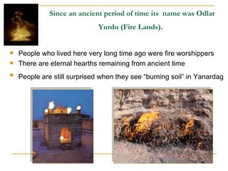 Since an ancient period of time its  name was Odlar Yurdu (Fire Lands).   People who lived here very long time ago were fire worshippers  There are eternal hearths remaining from ancient time People are still surprised when they see “burning soil” in Yanardag   
