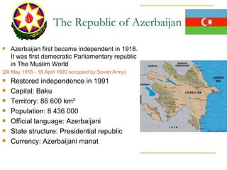 Azerbaijan first became independent in 1918. It was first democratic Parliamentary republic in The Muslim World  (28 May 1918 - 18 April 1920 occupied by Soviet Army) Restored independence in 1991 Capital: Baku Territory: 86 600 km² Population: 8 436 000 Official language: Azerbaijani State structure: Presidential republic  Currency: Azerbaijani manat  The Republic of Azerbaijan 