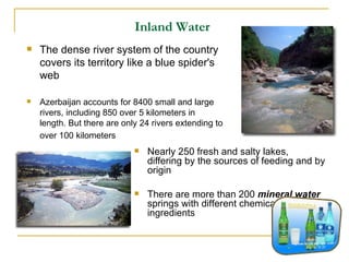 Inland Water   Nearly 250 fresh and salty lakes, differing by the sources of feeding and by origin There are more than 200  mineral water  springs with different chemical ingredients  The dense river system of the country covers its territory like a blue spider's web Azerbaijan accounts for 8400 small and large rivers, including 850 over 5 kilometers in length. But there are only 24 rivers extending to over 100 kilometers   