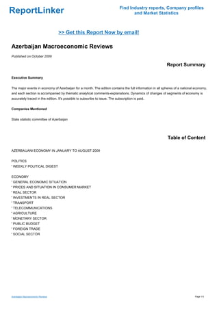 Find Industry reports, Company profiles
ReportLinker                                                                         and Market Statistics



                                   >> Get this Report Now by email!

Azerbaijan Macroeconomic Reviews
Published on October 2009

                                                                                                          Report Summary

Executive Summary


The major events in economy of Azerbaijan for a month. The edition contains the full information in all spheres of a national economy,
and each section is accompanied by thematic analytical comments-explanations. Dynamics of changes of segments of economy is
accurately traced in the edition. It's possible to subscribe to issue. The subscription is paid.


Companies Mentioned


State statistic committee of Azerbaijan




                                                                                                           Table of Content

AZERBAIJANI ECONOMY IN JANUARY TO AUGUST 2009


POLITICS
' WEEKLY POLITICAL DIGEST


ECONOMY
' GENERAL ECONOMIC SITUATION
' PRICES AND SITUATION IN CONSUMER MARKET
' REAL SECTOR
' INVESTMENTS IN REAL SECTOR
' TRANSPORT
' TELECOMMUNICATIONS
' AGRICULTURE
' MONETARY SECTOR
' PUBLIC BUDGET
' FOREIGN TRADE
' SOCIAL SECTOR




Azerbaijan Macroeconomic Reviews                                                                                             Page 1/3
 