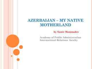 AZERBAIJAN – MY NATIVE
    MOTHERLAND
              by Samir Mammadov

    Academy of Public Administration
    International Relations faculty
 