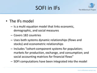 SOFI in IFs The IFs model Is a multi equation model that links economic, demographic, and social measures Covers 182 countries Uses both systems dynamic relationships (flows and stocks) and econometric relationships Includes “cohort-component systems for population; markets for production, exchange, and consumption; and social accounting matrices for financial flows” SOFI computations have been integrated into the model 