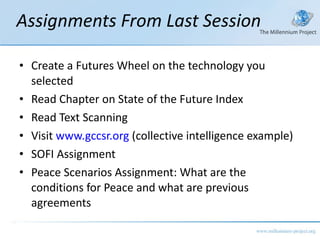 Assignments From Last Session Create a Futures Wheel on the technology you selected Read Chapter on State of the Future Index Read Text Scanning Visit  www.gccsr.org  (collective intelligence example) SOFI Assignment Peace Scenarios Assignment: What are the conditions for Peace and what are previous agreements  