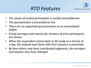 RTD Features The choice of invited participants is careful and deliberate The questionnaire is presented on line There are no sequential questionnaires as in conventional Delphi Group averages and reasons for answers of prior participants are shown When the respondent comes back to the study in a minute or a day, the original input form with their answers is presented By then others may have contributed judgments, the averages and reasons may have changed 