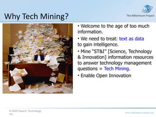 Why Tech Mining? Welcome to the age of too much information. We need to treat:  text as data to gain intelligence. Mine “ST&I” [Science, Technology & Innovation] information resources to answer technology management questions =  Tech Mining. Enable Open Innovation © 2009 Search Technology, Inc. 