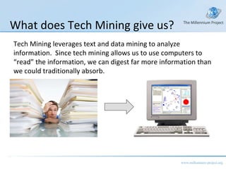 Tech Mining leverages text and data mining to analyze information.  Since tech mining allows us to use computers to “read” the information, we can digest far more information than we could traditionally absorb. What does Tech Mining give us? 